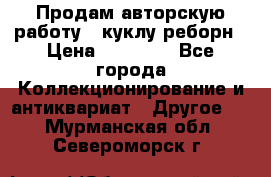 Продам авторскую работу - куклу-реборн › Цена ­ 27 000 - Все города Коллекционирование и антиквариат » Другое   . Мурманская обл.,Североморск г.